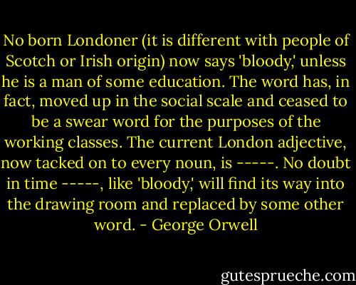 No born Londoner (it is different with people of Scotch or Irish origin) now says 'bloody,' unless he is a man of some education. The word has, in fact, moved up in the social scale and ceased to be a swear word for the purposes of the working classes. The current London adjective, now tacked on to every noun, is -----. No doubt in time -----, like 'bloody,' will find its way into the drawing room and replaced by some other word. - George Orwell