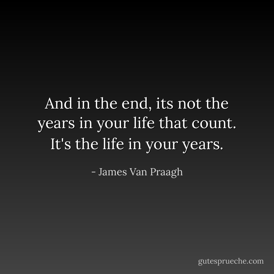 And in the end, its not the years in your life that count. It's the life in your years. - James Van Praagh
