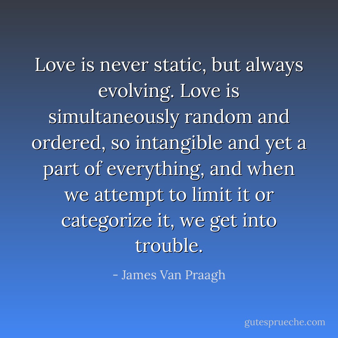 Love is never static, but always evolving. Love is simultaneously random and ordered, so intangible and yet a part of everything, and when we attempt to limit it or categorize it, we get into trouble. - James Van Praagh