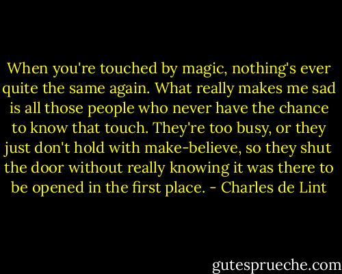 When you're touched by magic, nothing's ever quite the same again. What really makes me sad is all those people who never have the chance to know that touch. They're too busy, or they just don't hold with make-believe, so they shut the door without really knowing it was there to be opened in the first place. - Charles de Lint