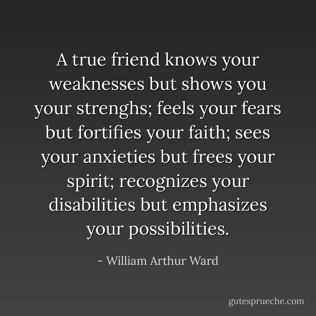 A true friend knows your weaknesses but shows you your strenghs; feels your fears but fortifies your faith; sees your anxieties but frees your spirit; recognizes your disabilities but emphasizes your possibilities. - William Arthur Ward