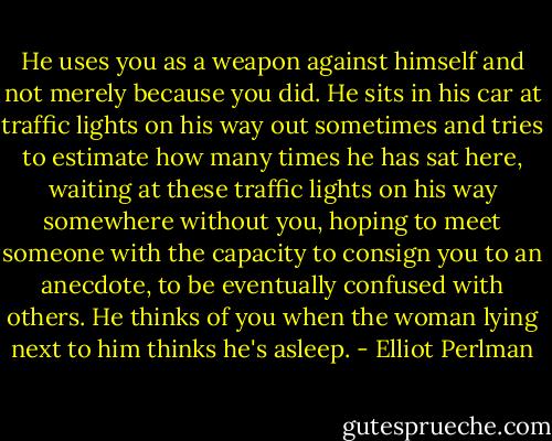He uses you as a weapon against himself and not merely because you did. He sits in his car at traffic lights on his way out sometimes and tries to estimate how many times he has sat here, waiting at these traffic lights on his way somewhere without you, hoping to meet someone with the capacity to consign you to an anecdote, to be eventually confused with others. He thinks of you when the woman lying next to him thinks he's asleep. - Elliot Perlman