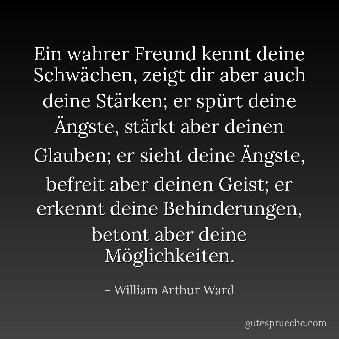 Ein wahrer Freund kennt deine Schwächen, zeigt dir aber auch deine Stärken; er spürt deine Ängste, stärkt aber deinen Glauben; er sieht deine Ängste, befreit aber deinen Geist; er erkennt deine Behinderungen, betont aber deine Möglichkeiten. - William Arthur Ward<