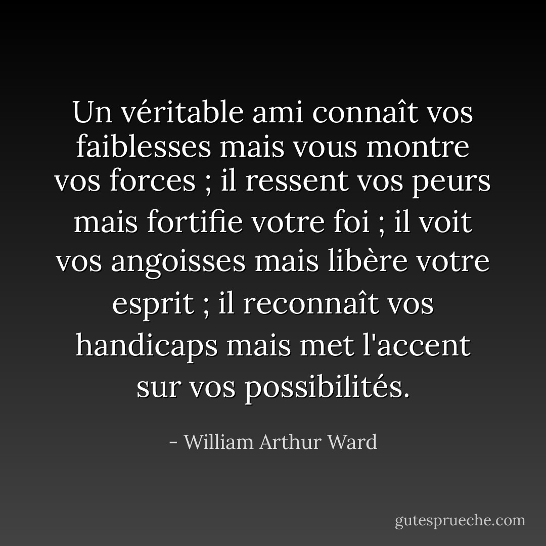 Un véritable ami connaît vos faiblesses mais vous montre vos forces ; il ressent vos peurs mais fortifie votre foi ; il voit vos angoisses mais libère votre esprit ; il reconnaît vos handicaps mais met l'accent sur vos possibilités. - William Arthur Ward