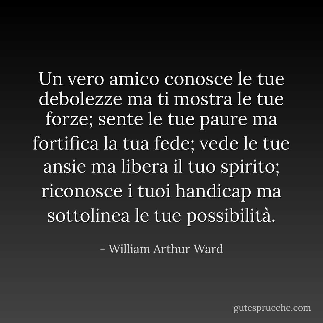 Un vero amico conosce le tue debolezze ma ti mostra le tue forze; sente le tue paure ma fortifica la tua fede; vede le tue ansie ma libera il tuo spirito; riconosce i tuoi handicap ma sottolinea le tue possibilità. - William Arthur Ward