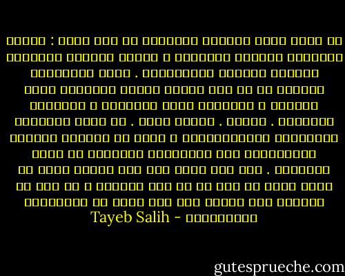 ها أنتم الآن تؤمنون بخرافات من نوع جديد : خرافة التصنيع ،خرافة التأميم ، خرافة الوحدة العربية ،خرافة الوحدة الإفريقية . إنكم كالأطفال تؤمنون أن في جوف الأرض كنزاً ستحصلون عليه بمعجزة ، وستحلون جميع مشاكلكم ، وتقيمون فردوساً . أوهام . أحلام يقظة . عن طريق الحقائق والأرقام والإحصائيات ، يمكن أن تقبلوا واقعكم وتتعايشوا معه وتحاولوا التغيير في حدود طاقاتكم . وقد كان بوسع رجل مثل مصطفى سعيد أن يلعب دورا لا بأس به في هذا السبيل ، لو أنه لم يتحوّل إلى مهرّج بين يدي حفنة من الإنكليز المعتوهين - Tayeb Salih