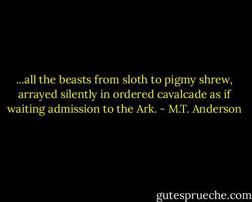...all the beasts from sloth to pigmy shrew, arrayed silently in ordered cavalcade as if waiting admission to the Ark. - M.T. Anderson