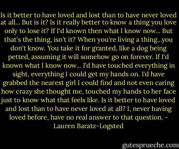 Is it better to have loved and lost than to have never loved at all...<br />But is it? Is it really better to know a thing you love only to lose it?<br />If I'd known then what I know now...<br />But that's the thing, isn't it? When you're living a thing...you don't know. You take it for granted, like a dog being petted, assuming it will somehow go on forever.<br />If I'd known what I know now...<br />I'd have touched everything in sight, everything I could get my hands on. I'd have grabbed the nearest girl I could find and not even caring how crazy she thought me, touched my hands to her face just to know what that feels like.<br />Is it better to have loved and lost than to have never loved at all?<br />I, never having loved before, have no real answer to that question. - Lauren Baratz-Logsted