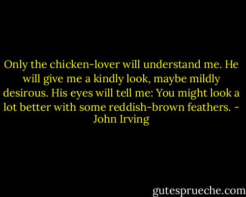 Only the chicken-lover will understand me. He will give me a kindly look, maybe mildly desirous. His eyes will tell me: You might look a lot better with some reddish-brown feathers. - John Irving