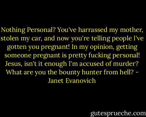 Nothing Personal? You've harrassed my mother, stolen my car, and now you're telling people I've gotten you pregnant! In my opinion, getting someone pregnant is pretty fucking personal! Jesus, isn't it enough I'm accused of murder? What are you the bounty hunter from hell? - Janet Evanovich