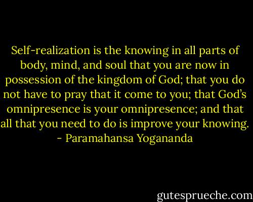 Self-realization is the knowing in all parts of body, mind, and soul that you are now in possession of the kingdom of God; that you do not have to pray that it come to you; that God’s omnipresence is your omnipresence; and that all that you need to do is improve your knowing. - Paramahansa Yogananda