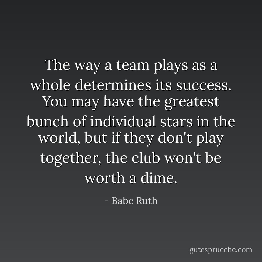 The way a team plays as a whole determines its success. You may have the greatest bunch of individual stars in the world, but if they don't play together, the club won't be worth a dime. - Babe Ruth