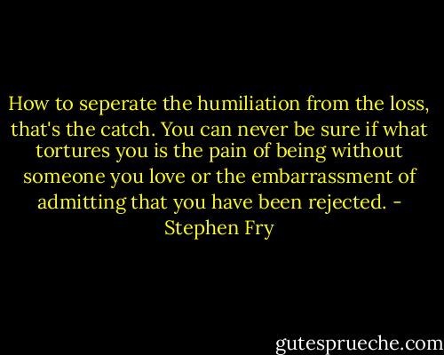 How to seperate the humiliation from the loss, that's the catch. You can never be sure if what tortures you is the pain of being without someone you love or the embarrassment of admitting that you have been rejected. - Stephen Fry