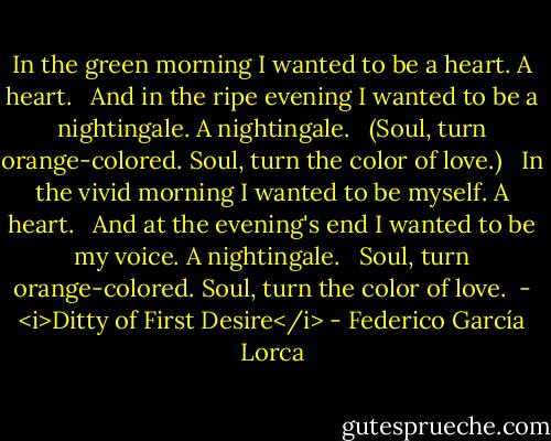 In the green morning<br />I wanted to be a heart.<br />A heart.<br /><br /> And in the ripe evening<br />I wanted to be a nightingale.<br />A nightingale.<br /><br /> (Soul,<br />turn orange-colored.<br />Soul,<br />turn the color of love.)<br /><br /> In the vivid morning<br />I wanted to be myself.<br />A heart.<br /><br /> And at the evening's end<br />I wanted to be my voice.<br />A nightingale.<br /><br /> Soul,<br />turn orange-colored.<br />Soul,<br />turn the color of love.<br /><br />- <i>Ditty of First Desire</i> - Federico García Lorca