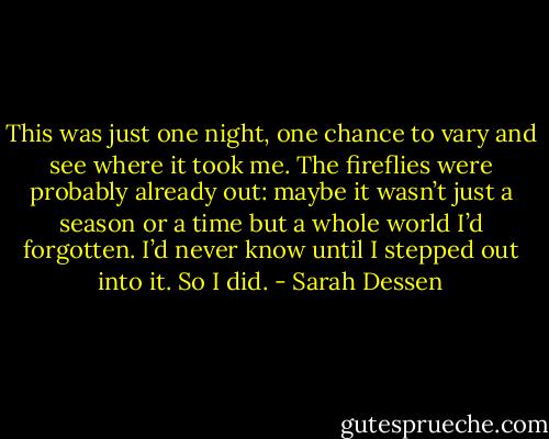 This was just one night, one chance to vary and see where it took me. The fireflies were probably already out: maybe it wasn’t just a season or a time but a whole world I’d forgotten. I’d never know until I stepped out into it. So I did. - Sarah Dessen