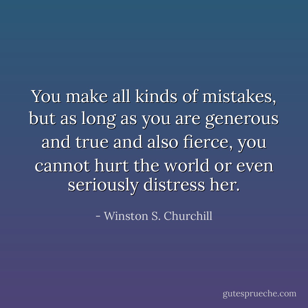 You make all kinds of mistakes, but as long as you are generous and true and also fierce, you cannot hurt the world or even seriously distress her. - Winston S. Churchill