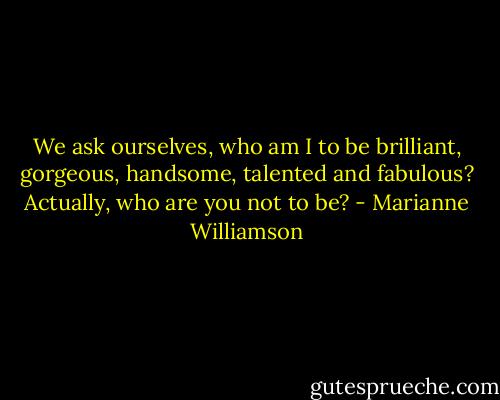 We ask ourselves, who am I to be brilliant, gorgeous, handsome, talented and fabulous? Actually, who are you not to be? - Marianne Williamson