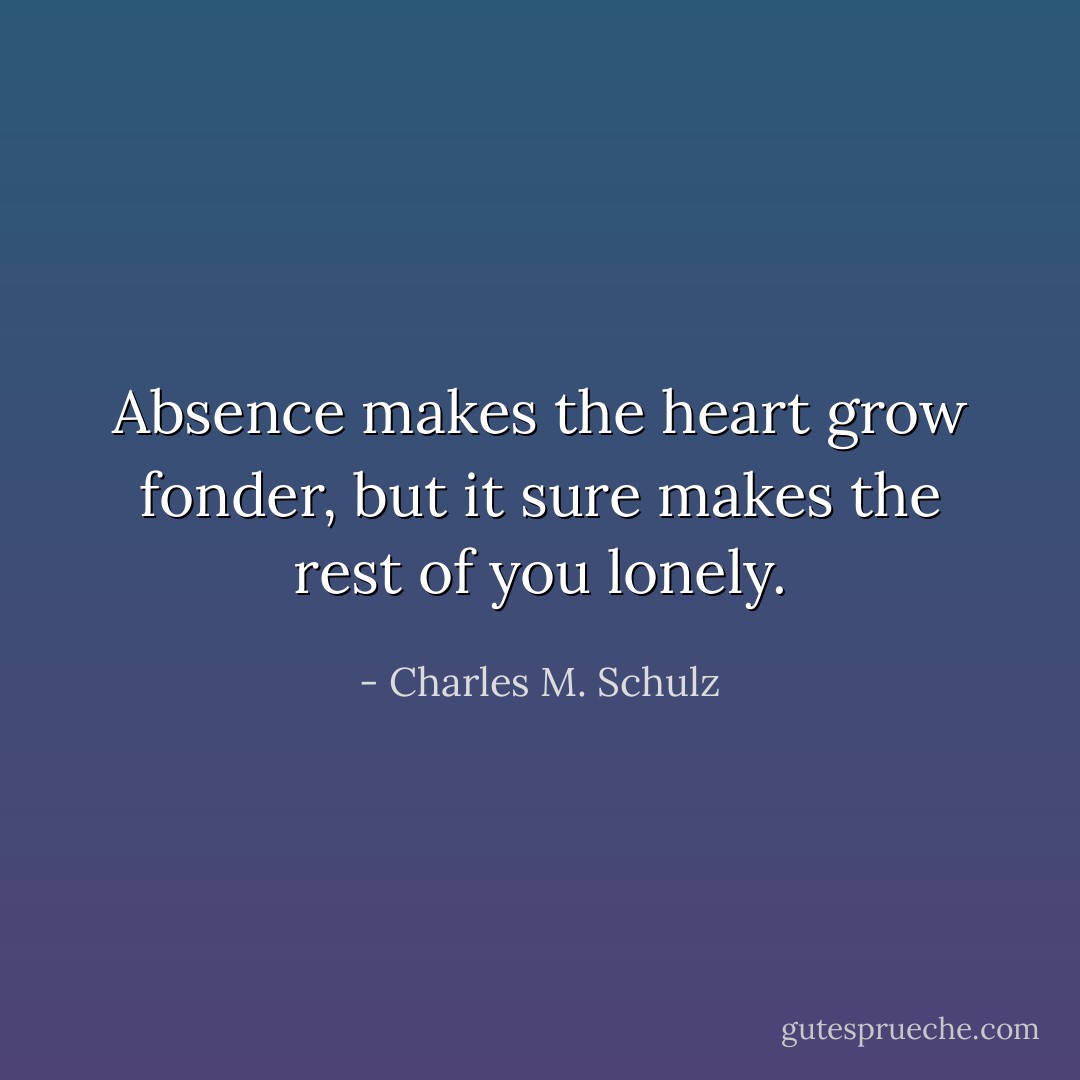 Absence makes the heart grow fonder, but it sure makes the rest of you lonely. - Charles M. Schulz