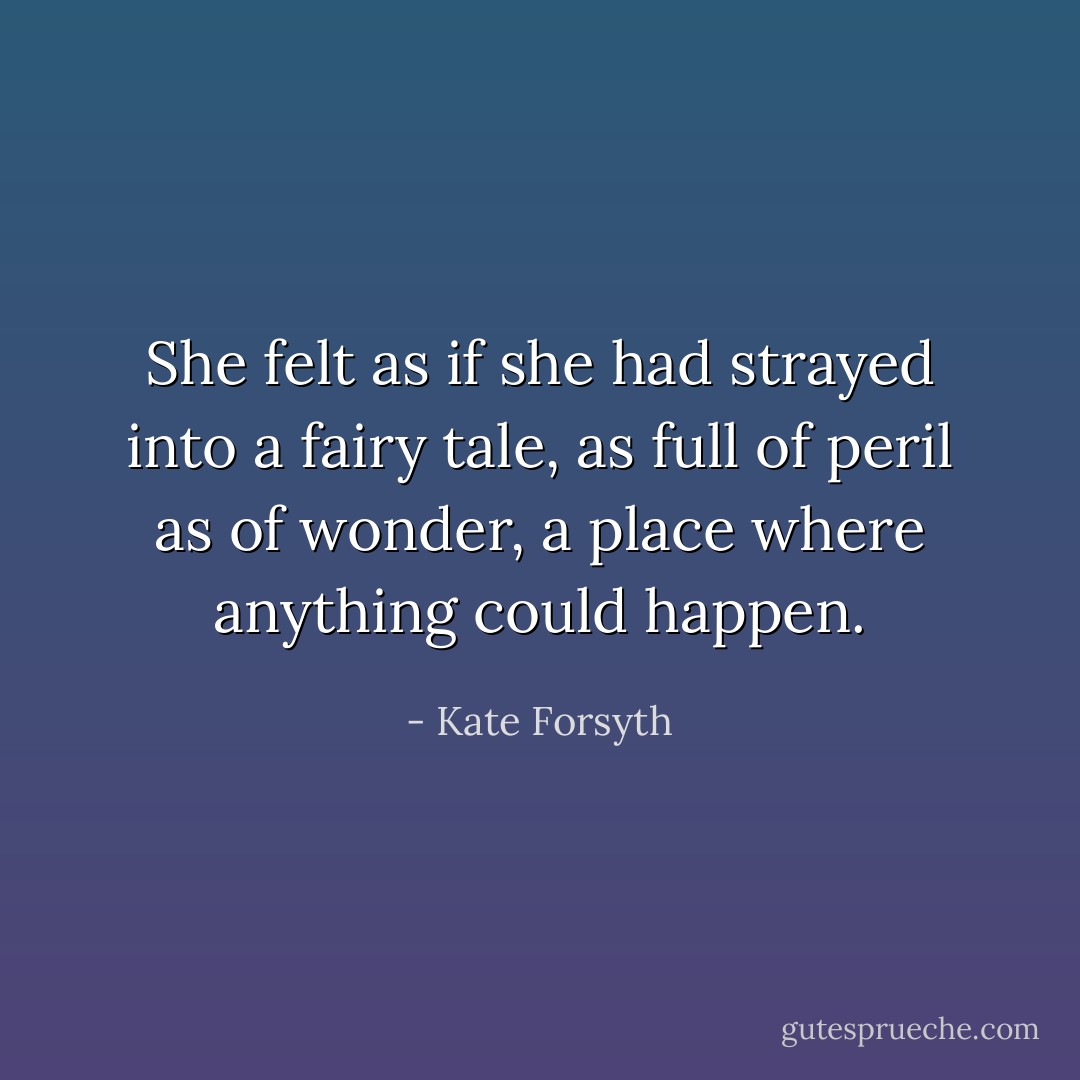 She felt as if she had strayed into a fairy tale, as full of peril as of wonder, a place where anything could happen. - Kate Forsyth