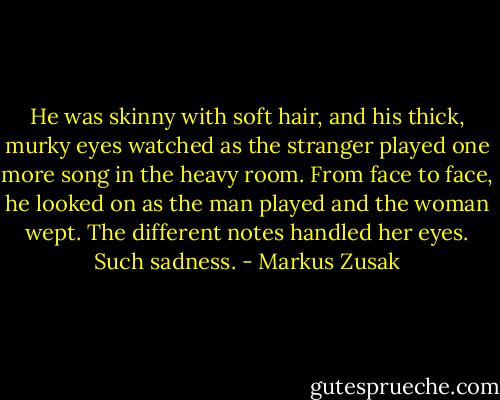 He was skinny with soft hair, and his thick, murky eyes watched as the stranger played one more song in the heavy room. From face to face, he looked on as the man played and the woman wept. The different notes handled her eyes. Such sadness. - Markus Zusak