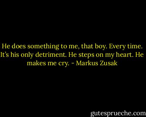 He does something to me, that boy. Every time. It’s his only detriment. He steps on my heart. He makes me cry. - Markus Zusak