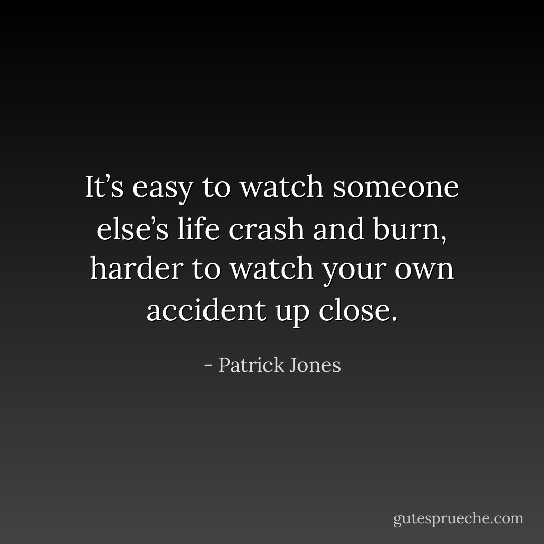 It’s easy to watch someone else’s life crash and burn, harder to watch your own accident up close. - Patrick Jones