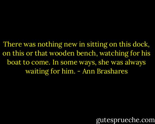 There was nothing new in sitting on this dock, on this or that wooden bench, watching for his boat to come. In some ways, she was always waiting for him. - Ann Brashares
