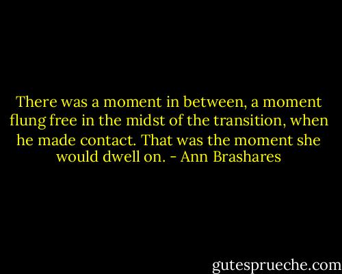 There was a moment in between, a moment flung free in the midst of the transition, when he made contact. That was the moment she would dwell on. - Ann Brashares