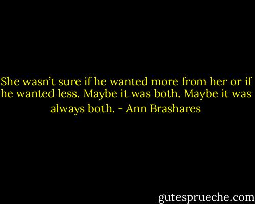 She wasn’t sure if he wanted more from her or if he wanted less. Maybe it was both. Maybe it was always both. - Ann Brashares