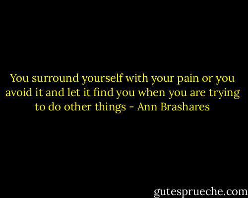 You surround yourself with your pain or you avoid it and let it find you when you are trying to do other things - Ann Brashares