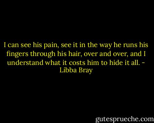 I can see his pain, see it in the way he runs his fingers through his hair, over and over, and I understand what it costs him to hide it all. - Libba Bray