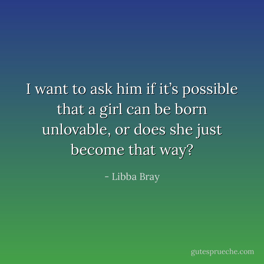 I want to ask him if it’s possible that a girl can be born unlovable, or does she just become that way? - Libba Bray