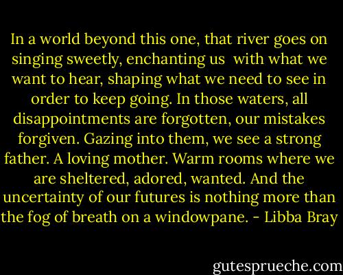 In a world beyond this one, that river goes on singing sweetly, enchanting us <br />with what we want to hear, shaping what we need to see in order to keep going. In those waters, all disappointments are forgotten, our mistakes forgiven. Gazing into them, we see a strong father. A loving mother. Warm rooms where we are sheltered, adored, wanted. And the uncertainty of our futures is nothing more than the fog of breath on a windowpane. - Libba Bray