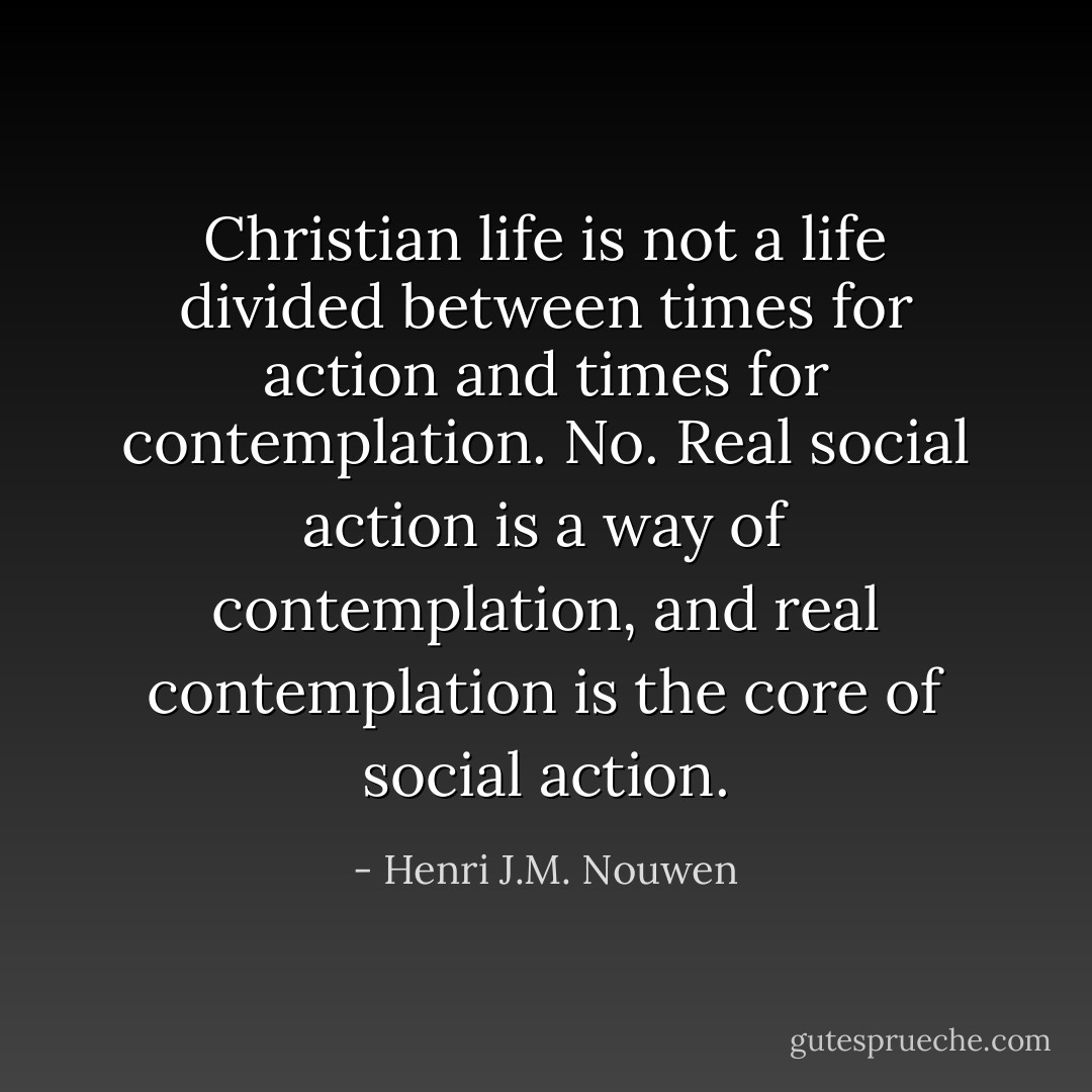 Christian life is not a life divided between times for action and times for contemplation. No. Real social action is a way of contemplation, and real contemplation is the core of social action. - Henri J.M. Nouwen