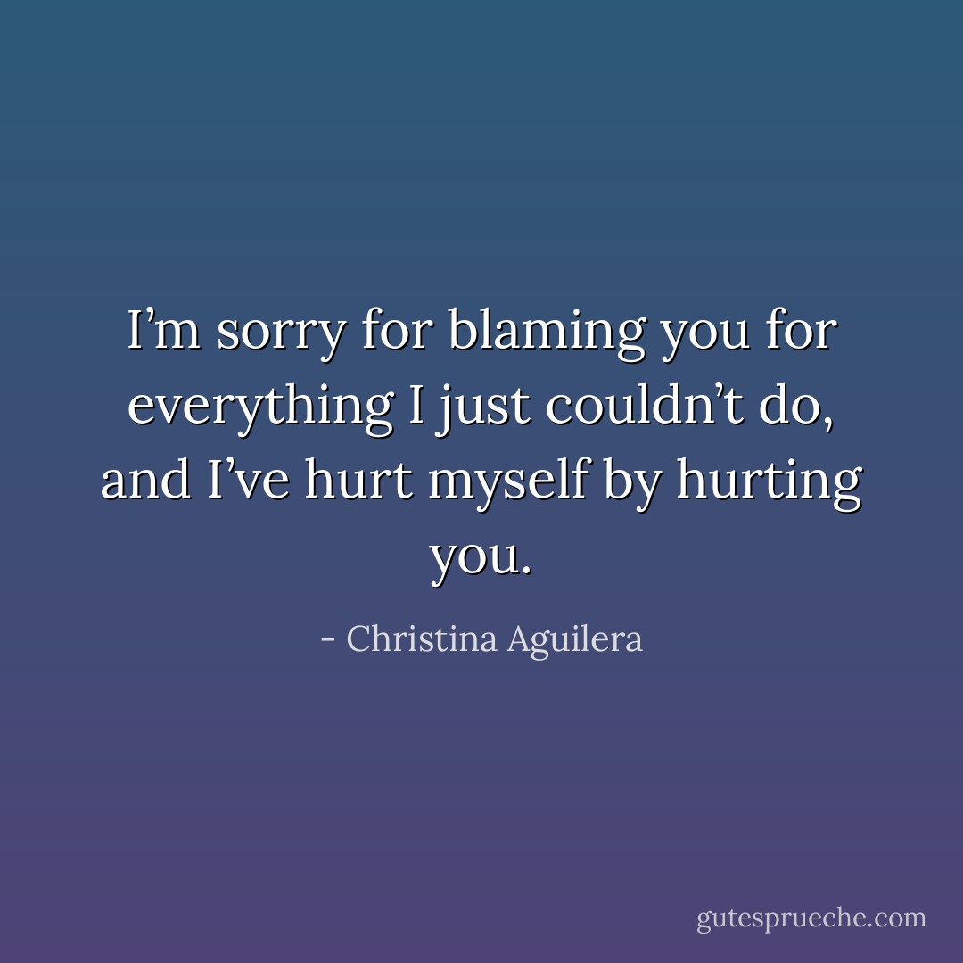 I’m sorry for blaming you for everything I just couldn’t do, and I’ve hurt myself by hurting you. - Christina Aguilera
