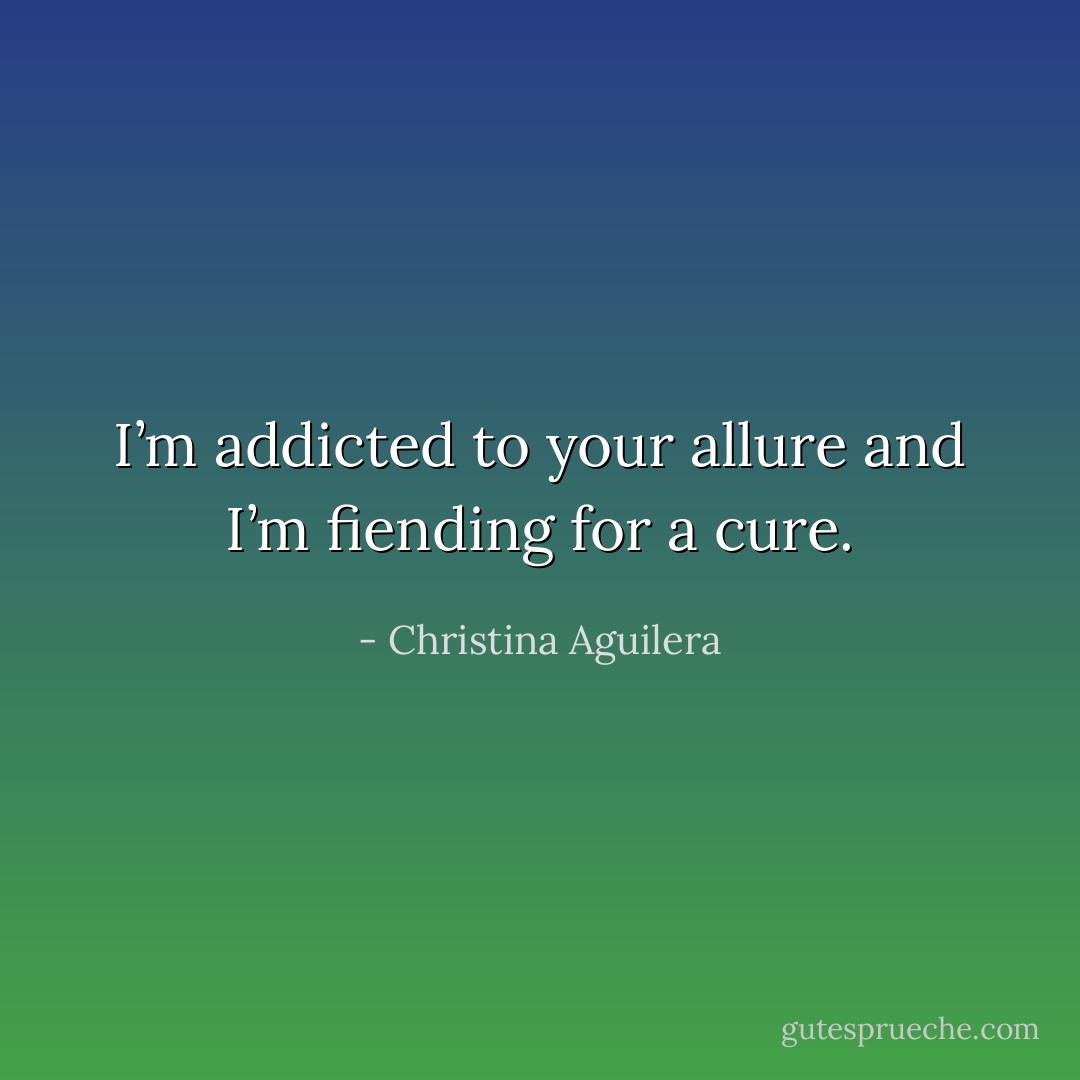 I’m addicted to your allure and I’m fiending for a cure. - Christina Aguilera