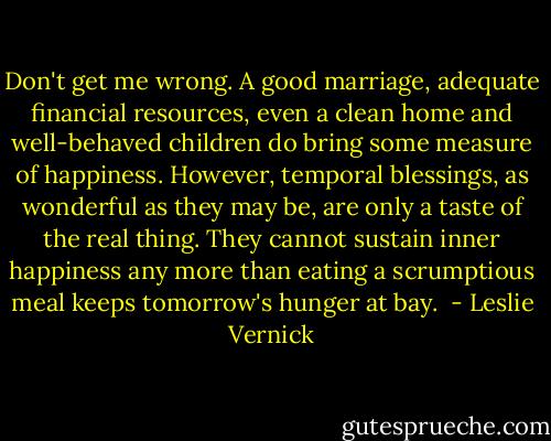Don't get me wrong. A good marriage, adequate financial resources, even a clean home and well-behaved children do bring some measure of happiness. However, temporal blessings, as wonderful as they may be, are only a taste of the real thing. They cannot sustain inner happiness any more than eating a scrumptious meal keeps tomorrow's hunger at bay.  - Leslie Vernick