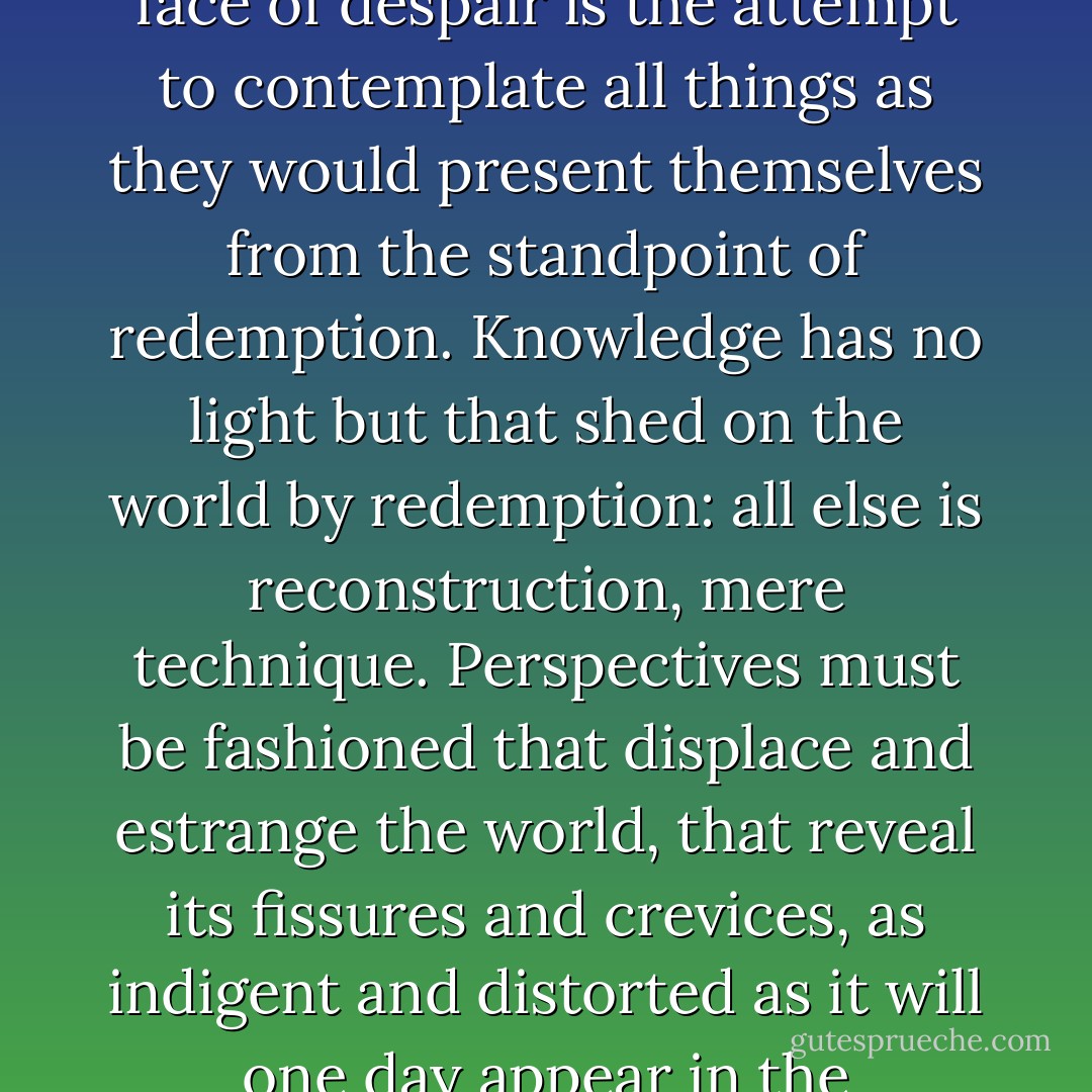 The only philosophy that can be practiced responsibly in the face of despair is the attempt to contemplate all things as they would present themselves from the standpoint of redemption. Knowledge has no light but that shed on the world by redemption: all else is reconstruction, mere technique. Perspectives must be fashioned that displace and estrange the world, that reveal its fissures and crevices, as indigent and distorted as it will one day appear in the Messianic light. - Theodor W. Adorno