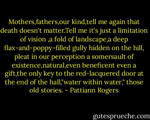 Mothers,fathers,our kind,tell me again that death doesn't matter.Tell me it's just a limitation of vision ,a fold of landscape,a deep flax-and-poppy-filled gully hidden on the hill, pleat in our perception a somersault of existence,natural,even beneficent even a gift,the only key to the red-lacquered door at the end of the hall,"water within water," those old stories. - Pattiann Rogers