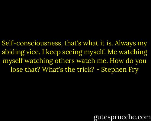 Self-consciousness, that's what it is. Always my abiding vice. I keep seeing myself. Me watching myself watching others watch me. How do you lose that? What's the trick? - Stephen Fry