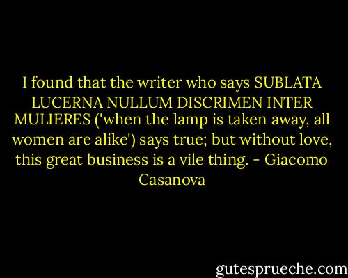 I found that the writer who says SUBLATA LUCERNA NULLUM DISCRIMEN INTER MULIERES ('when the lamp is taken away, all women are alike') says true; but without love, this great business is a vile thing. - Giacomo Casanova