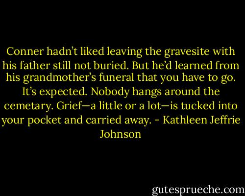 Conner hadn’t liked leaving the gravesite with his father still not buried. But he’d learned from his grandmother’s funeral that you have to go. It’s expected. Nobody hangs around the cemetary. Grief—a little or a lot—is tucked into your pocket and carried away. - Kathleen Jeffrie Johnson
