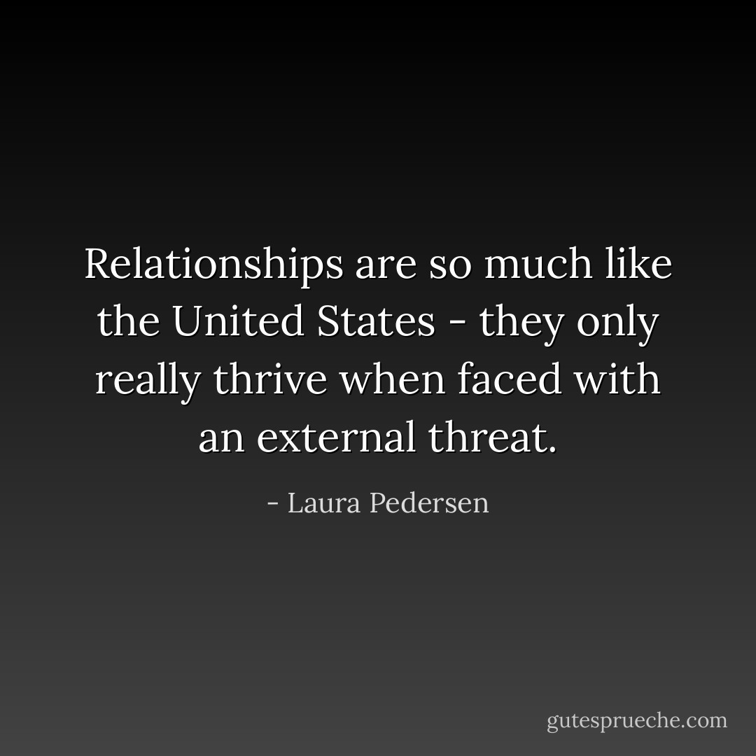 Relationships are so much like the United States - they only really thrive when faced with an external threat. - Laura Pedersen