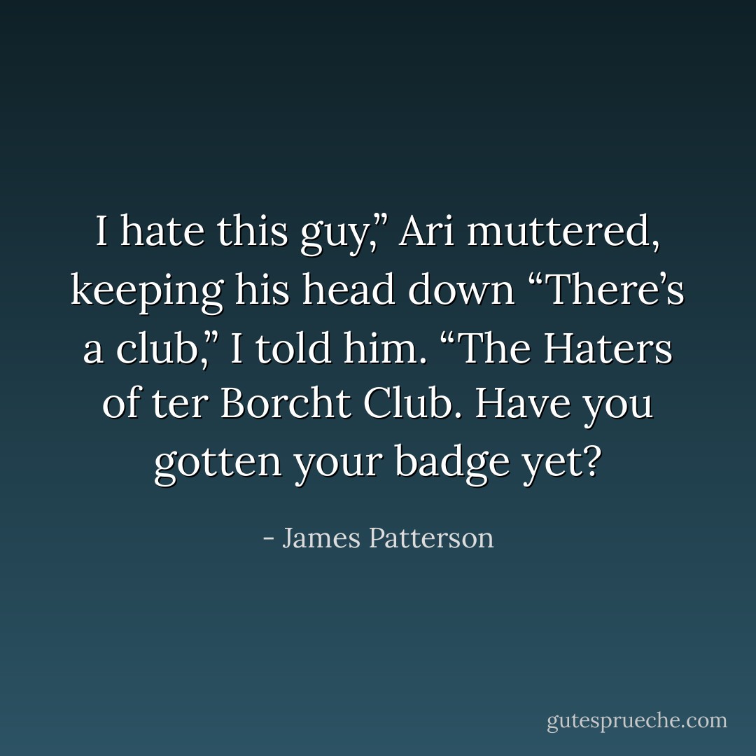 I hate this guy,” Ari muttered, keeping his head down<br />“There’s a club,” I told him. “The Haters of ter Borcht Club. Have you gotten your badge yet? - James Patterson