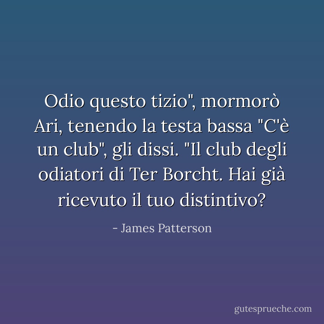 Odio questo tizio", mormorò Ari, tenendo la testa bassa<br />"C'è un club", gli dissi. "Il club degli odiatori di Ter Borcht. Hai già ricevuto il tuo distintivo? - James Patterson