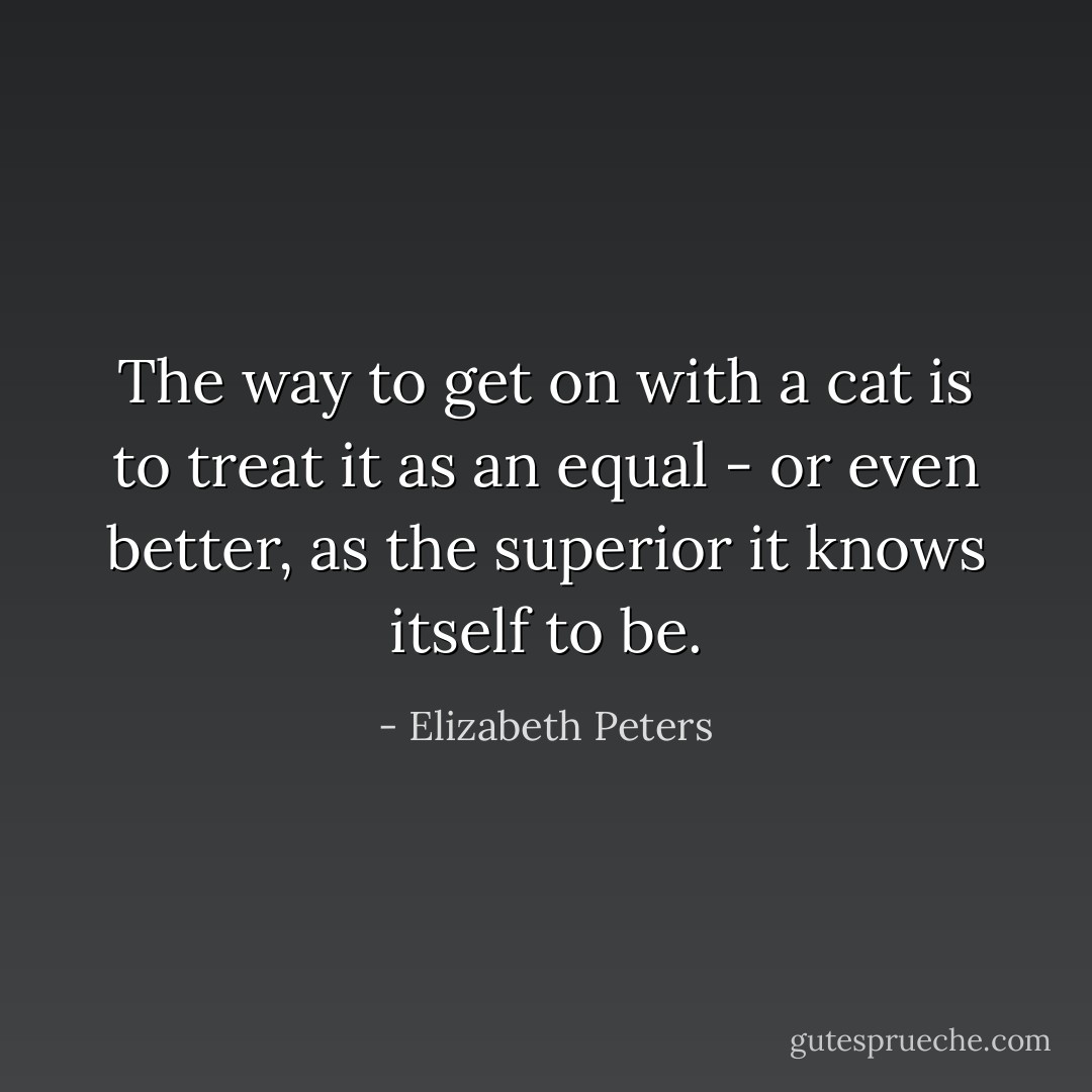 The way to get on with a cat is to treat it as an equal - or even better, as the superior it knows itself to be. - Elizabeth Peters