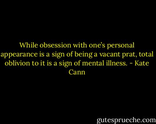 While obsession with one’s personal appearance is a sign of being a vacant prat, total oblivion to it is a sign of mental illness. - Kate Cann