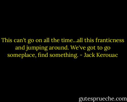 This can't go on all the time...all this franticness and jumping around. We've got to go someplace, find something. - Jack Kerouac