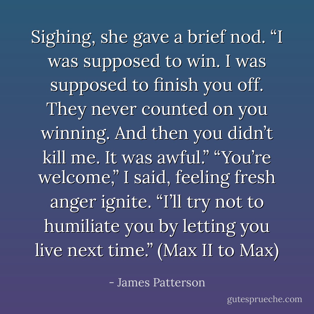Sighing, she gave a brief nod. “I was supposed to win. I was supposed to finish you off. They never counted on you winning. And then you didn’t kill me. It was awful.”<br />“You’re welcome,” I said, feeling fresh anger ignite. “I’ll try not to humiliate you by letting you live next time.”<br />(Max II to Max) - James Patterson