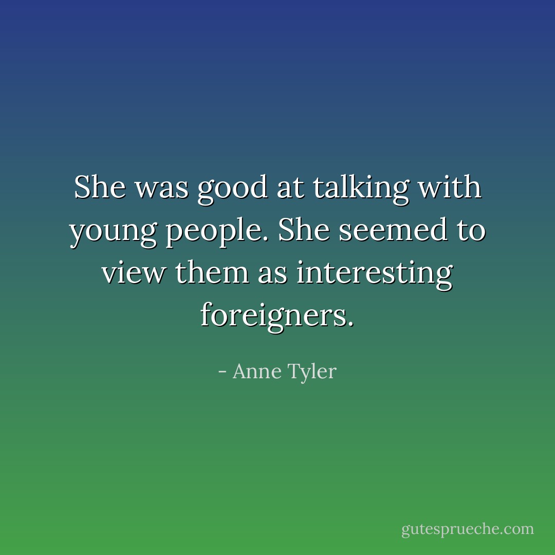 She was good at talking with young people. She seemed to view them as interesting foreigners. - Anne Tyler